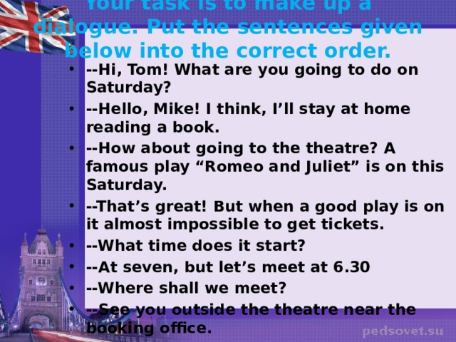 Your task is to make up a dialogue. Put the sentences given below into the correct order.   --Hi, Tom! What are you going to do on Saturday? --Hello, Mike! I think, I’ll stay at home reading a book. --How about going to the theatre? A famous play “Romeo and Juliet” is on this Saturday. --That’s great! But when a good play is on it almost impossible to get tickets. --What time does it start? --At seven, but let’s meet at 6.30 --Where shall we meet? --See you outside the theatre near the booking office. --O’K. See you later. --Bye! 