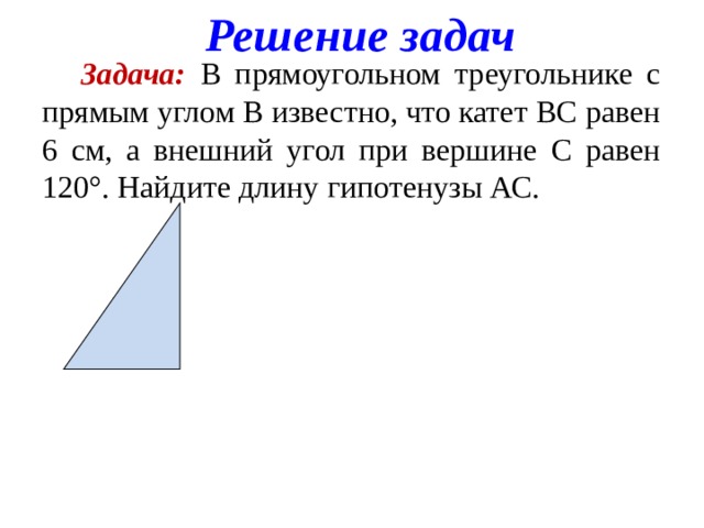 Решение задач  Задача: В прямоугольном треугольнике с прямым углом В известно, что катет ВС равен 6 см, а внешний угол при вершине С равен 120°. Найдите длину гипотенузы АС.    