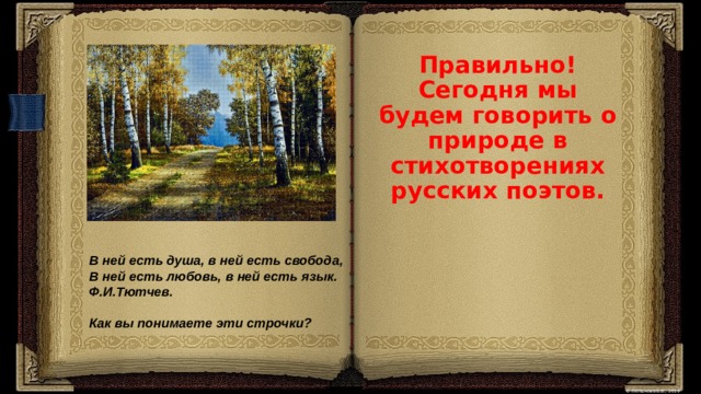 Правильно! Сегодня мы будем говорить о природе в стихотворениях русских поэтов. В ней есть душа, в ней есть свобода,  В ней есть любовь, в ней есть язык.  Ф.И.Тютчев.  Как вы понимаете эти строчки? 