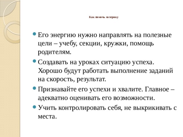   Как помочь холерику    Его энергию нужно направлять на полезные цели – учебу, секции, кружки, помощь родителям. Создавать на уроках ситуацию успеха. Хорошо будут работать выполнение заданий на скорость, результат. Признавайте его успехи и хвалите. Главное – адекватно оценивать его возможности. Учить контролировать себя, не выкрикивать с места. 
