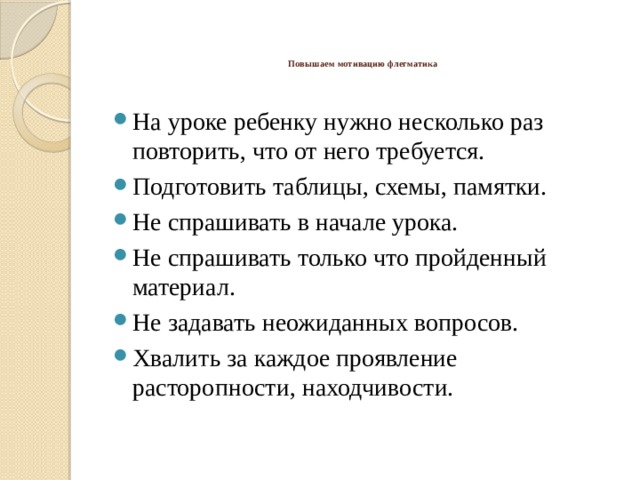    Повышаем мотивацию флегматика    На уроке ребенку нужно несколько раз повторить, что от него требуется. Подготовить таблицы, схемы, памятки. Не спрашивать в начале урока. Не спрашивать только что пройденный материал. Не задавать неожиданных вопросов. Хвалить за каждое проявление расторопности, находчивости. 