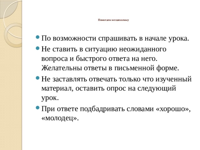    Помогаем меланхолику    По возможности спрашивать в начале урока. Не ставить в ситуацию неожиданного вопроса и быстрого ответа на него. Желательны ответы в письменной форме. Не заставлять отвечать только что изученный материал, оставить опрос на следующий урок. При ответе подбадривать словами «хорошо», «молодец». 