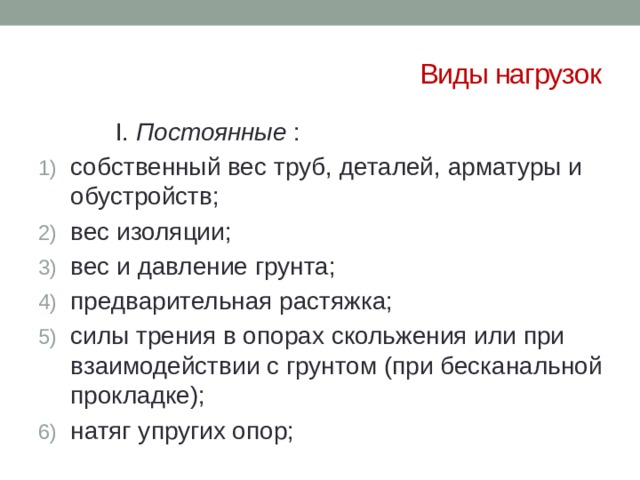 Виды нагрузок    I. Постоянные : собственный вес труб, деталей, арматуры и обустройств; вес изоляции; вес и давление грунта; предварительная растяжка; силы трения в опорах скольжения или при взаимодействии с грунтом (при бесканальной прокладке); натяг упругих опор; 