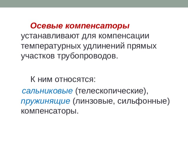   Осевые компенсаторы  устанавливают для компенсации температурных удлинений прямых участков трубопроводов.    К ним относятся:  сальниковые  (телескопические), пружинящие (линзовые, сильфонные) компенсаторы. 