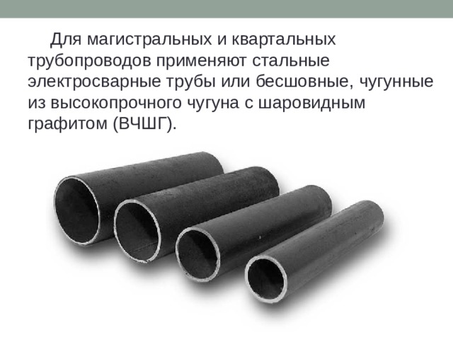   Для магистральных и квартальных трубопроводов применяют стальные электросварные трубы или бесшовные, чугунные из высокопрочного чугуна с шаровидным графитом (ВЧШГ). 