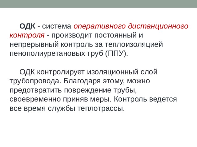  ОДК - система оперативного дистанционного контроля - производит постоянный и непрерывный контроль за теплоизоляцией пенополиуретановых труб (ППУ).  ОДК контролирует изоляционный слой трубопровода. Благодаря этому, можно предотвратить повреждение трубы, своевременно приняв меры. Контроль ведется все время службы теплотрассы. 
