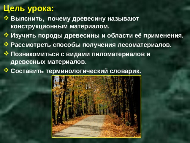 Цель урока: Выяснить, почему древесину называют конструкционным материалом. Изучить породы древесины и области её применения. Рассмотреть способы получения лесоматериалов. Познакомиться с видами пиломатериалов и древесных материалов. Составить терминологический словарик. 