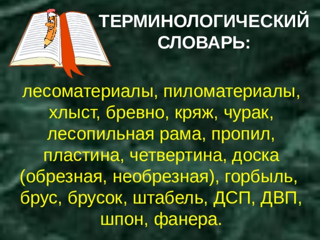 ТЕРМИНОЛОГИЧЕСКИЙ СЛОВАРЬ: лесоматериалы, пиломатериалы, хлыст, бревно, кряж, чурак, лесопильная рама, пропил, пластина, четвертина, доска (обрезная, необрезная), горбыль, брус, брусок, штабель, ДСП, ДВП, шпон, фанера. 