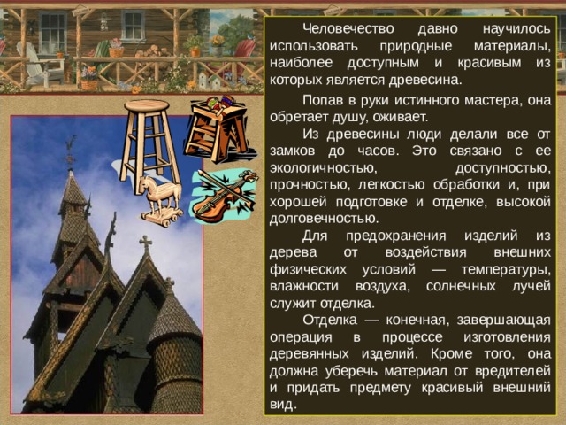 Человечество давно научилось использовать природные материалы, наиболее доступным и красивым из которых является древесина. Попав в руки истинного мастера, она обретает душу, оживает. Из древесины люди делали все от замков до часов. Это связано с ее экологичностью, доступностью, прочностью, легкостью обработки и, при хорошей подготовке и отделке, высокой долговечностью. Для предохранения изделий из дерева от воздействия внешних физических условий — температуры, влажности воздуха, солнечных лучей служит отделка. Отделка — конечная, завершающая операция в процессе изготовления деревянных изделий. Кроме того, она должна уберечь материал от вредителей и придать предмету красивый внешний вид. 