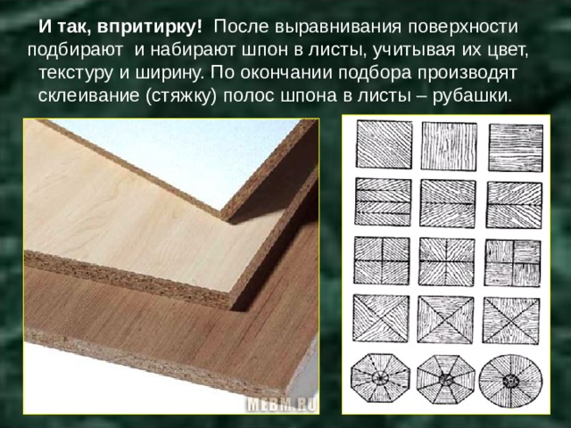 И так, впритирку! После выравнивания поверхности подбирают и набирают шпон в листы, учитывая их цвет, текстуру и ширину. По окончании подбора производят склеивание (стяжку) полос шпона в листы – рубашки. 