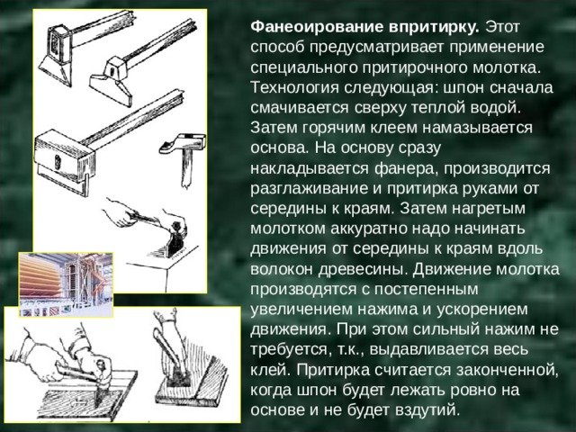 Фанеоирование впритирку.  Этот способ предусматривает применение специального притирочного молотка. Технология следующая: шпон сначала смачивается сверху теплой водой. Затем горячим клеем намазывается основа. На основу сразу накладывается фанера, производится разглаживание и притирка руками от середины к краям. Затем нагретым молотком аккуратно надо начинать движения от середины к краям вдоль волокон древесины. Движение молотка производятся с постепенным увеличением нажима и ускорением движения. При этом сильный нажим не требуется, т.к., выдавливается весь клей. Притирка считается законченной, когда шпон будет лежать ровно на основе и не будет вздутий. 