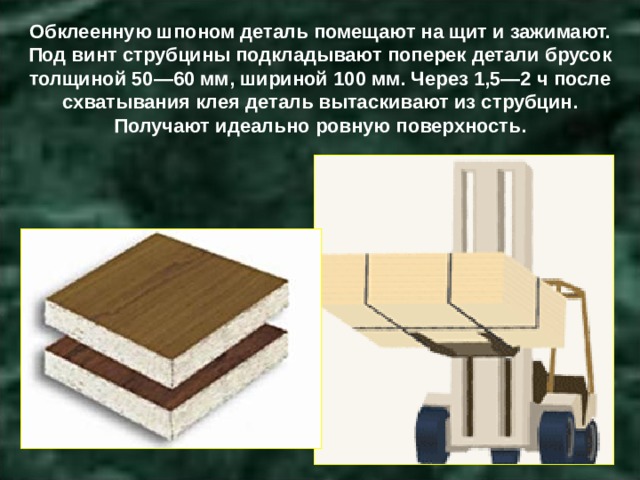 Обклеенную шпоном деталь помещают на щит и зажимают. Под винт струбцины подкладывают поперек детали брусок толщиной 50—60 мм, шириной 100 мм. Через 1,5—2 ч после схватывания клея деталь вытаскивают из струбцин. Получают идеально ровную поверхность. 
