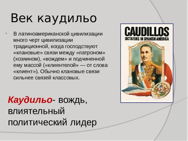 Век каудильо В латиноамериканской цивилизации много черт цивилизации традиционной, когда господствуют «клановые» связи между «патроном» (хозяином), «вождем» и подчиненной ему массой («клиентелой» — от слова «клиент»). Обычно клановые связи сильнее связей классовых. Каудильо - вождь, влиятельный политический лидер 