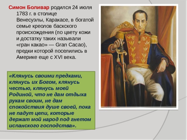 Симон Боливар родился 24 июля 1783 г. в столице Венесуэлы, Каракасе, в богатой семье креолов баскского происхождения (по цвету кожи и достатку таких называли «гран какао» — Gran Cacao), предки которой поселились в Америке еще с ХVI века. «Клянусь своими предками, клянусь их Богом, клянусь честью, клянусь моей Родиной, что не дам отдыха рукам своим, не дам спокойствия душе своей, пока не падут цепи, которые держат мой народ под гнетом испанского господства». 