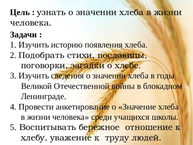 Цель : узнать о значении хлеба в жизни человека. Задачи : 1. Изучить историю появления хлеба. 2. Подобрать стихи, пословицы, поговорки, загадки о хлебе. 3. Изучить сведения о значении хлеба в годы Великой Отечественной войны в блокадном Ленинграде. 4. Провести анкетирование о «Значение хлеба в жизни человека» среди учащихся школы. 5.  Воспитывать бережное отношение к хлебу, уважение к труду людей.   