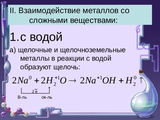 II . Взаимодействие металлов со сложными веществами: с водой а) щелочные и щелочноземельные металлы в реакции с водой образуют щелочь: 2 е В-ль ок-ль 