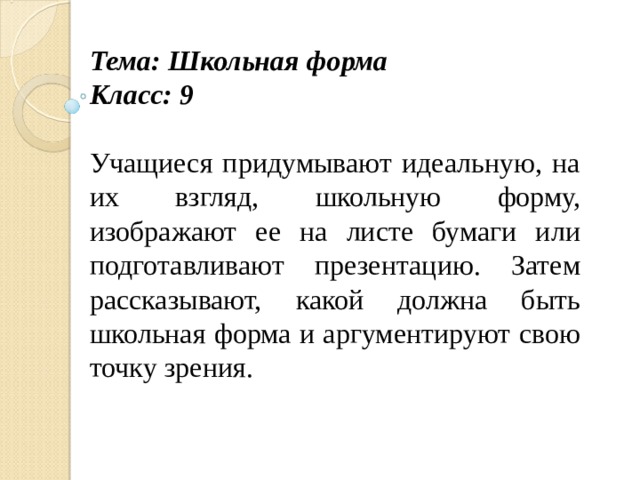 Тема: Школьная форма Класс: 9 Учащиеся придумывают идеальную, на их взгляд, школьную форму, изображают ее на листе бумаги или подготавливают презентацию. Затем рассказывают, какой должна быть школьная форма и аргументируют свою точку зрения.