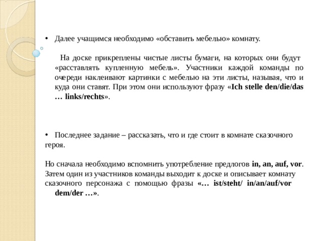 Далее учащимся необходимо «обставить мебелью» комнату. На доске прикреплены чистые листы бумаги, на которых они будут «расставлять купленную мебель». Участники каждой команды по очереди наклеивают картинки с мебелью на эти листы, называя, что и куда они ставят. При этом они используют фразу « Ich stelle den/die/das … links/rechts ». Последнее задание – рассказать, что и где стоит в комнате сказочного героя. Но сначала необходимо вспомнить употребление предлогов in , an , auf , vor . Затем один из участников команды выходит к доске и описывает комнату сказочного персонажа с помощью фразы «… ist / steht/ in/an/auf/vor dem/der …» .