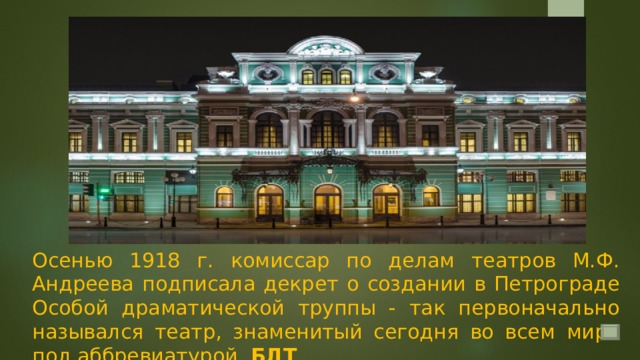 Осенью 1918 г. комиссар по делам театров М.Ф. Андреева подписала декрет о создании в Петрограде Особой драматической труппы - так первоначально назывался театр, знаменитый сегодня во всем мире под аббревиатурой БДТ . 