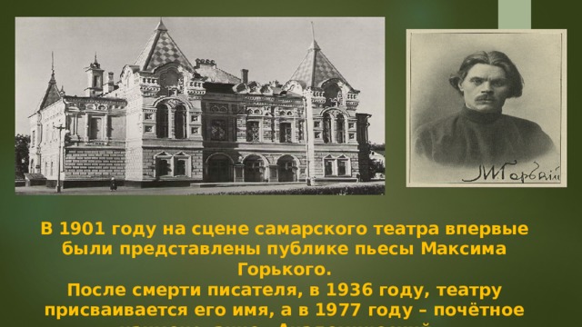 В 1901 году на сцене самарского театра впервые были представлены публике пьесы Максима Горького. После смерти писателя, в 1936 году, театру присваивается его имя, а в 1977 году – почётное наименование «Академический».  