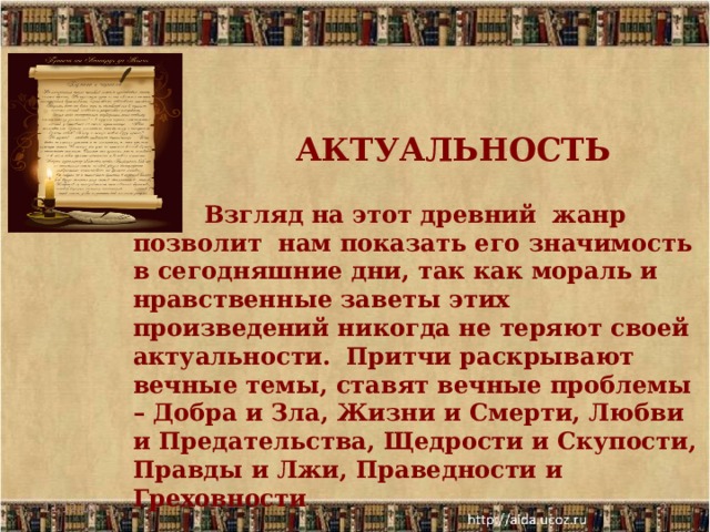     АКТУАЛЬНОСТЬ     Взгляд на этот древний жанр позволит нам показать его значимость в сегодняшние дни, так как мораль и нравственные заветы этих произведений никогда не теряют своей актуальности.  Притчи раскрывают вечные темы, ставят вечные проблемы – Добра и Зла, Жизни и Смерти, Любви и Предательства, Щедрости и Скупости, Правды и Лжи, Праведности и Греховности 11.12.19  