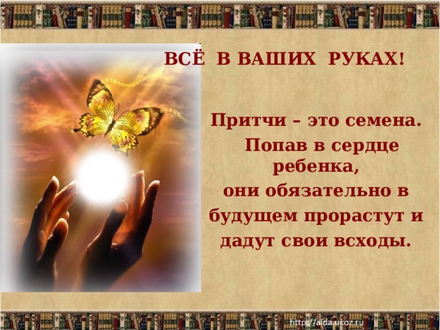    ВСЁ В ВАШИХ РУКАХ!    Притчи – это семена.  Попав в сердце ребенка, они обязательно в будущем прорастут и дадут свои всходы.   