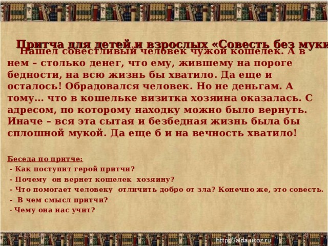   Притча для детей и взрослых «Совесть без муки»     Нашел совестливый человек чужой кошелек. А в нем – столько денег, что ему, жившему на пороге бедности, на всю жизнь бы хватило. Да еще и осталось! Обрадовался человек. Но не деньгам. А тому… что в кошельке визитка хозяина оказалась. С адресом, по которому находку можно было вернуть. Иначе – вся эта сытая и безбедная жизнь была бы сплошной мукой. Да еще б и на вечность хватило!  Беседа по притче:  - Как поступит герой притчи?  - Почему  он вернет кошелек хозяину?  - Что помогает человеку  отличить добро от зла? Конечно же, это совесть.  - В чем смысл притчи?  - Чему она нас учит?  11.12.19  