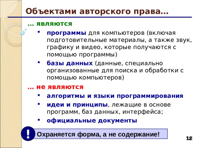 Объектами авторского права… … являются программы для компьютеров (включая подготовительные материалы, а также звук, графику и видео, которые получаются с помощью программы) базы данных (данные, специально организованные для поиска и обработки с помощью компьютеров) программы для компьютеров (включая подготовительные материалы, а также звук, графику и видео, которые получаются с помощью программы) базы данных (данные, специально организованные для поиска и обработки с помощью компьютеров) … не являются алгоритмы и языки программирования идеи и принципы , лежащие в основе программ, баз данных, интерфейса;  официальные документы алгоритмы и языки программирования идеи и принципы , лежащие в основе программ, баз данных, интерфейса;  официальные документы !  Охраняется форма, а не содержание! 11 11 