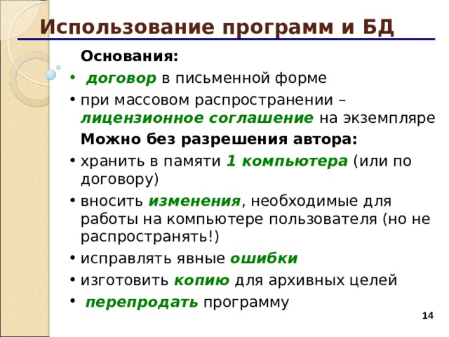 Использование программ и БД  Основания:  договор в письменной форме  договор в письменной форме при массовом распространении – лицензионное соглашение на экземпляре при массовом распространении – лицензионное соглашение на экземпляре  Можно без разрешения автора: хранить в памяти 1 компьютера (или по договору) вносить изменения , необходимые для работы на компьютере пользователя (но не распространять!) исправлять явные ошибки изготовить копию для архивных целей  перепродать программу хранить в памяти 1 компьютера (или по договору) вносить изменения , необходимые для работы на компьютере пользователя (но не распространять!) исправлять явные ошибки изготовить копию для архивных целей  перепродать программу  
