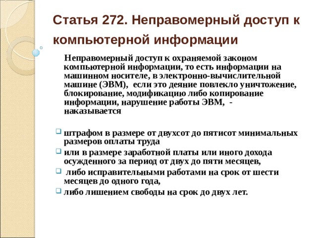 Статья 272. Неправомерный доступ к компьютерной информации   Неправомерный доступ к охраняемой законом компьютерной информации, то есть информации на машинном носителе, в электронно-вычислительной машине (ЭВМ), если это деяние повлекло уничтожение, блокирование, модификацию либо копирование информации, нарушение работы ЭВМ, -  наказывается  штрафом в размере от двухсот до пятисот минимальных размеров оплаты труда или в размере заработной платы или иного дохода осужденного за период от двух до пяти месяцев,  либо исправительными работами на срок от шести месяцев до одного года, либо лишением свободы на срок до двух лет.    