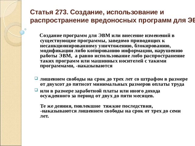  Статья 273. Создание, использование и распространение вредоносных программ для ЭВМ    Создание программ для ЭВМ или внесение изменений в существующие программы, заведомо приводящих к несанкционированному уничтожению, блокированию, модификации либо копированию информации, нарушению работы ЭВМ, а равно использование либо распространение таких программ или машинных носителей с такими программами, -наказываются  лишением свободы на срок до трех лет со штрафом в размере от двухсот до пятисот минимальных размеров оплаты труда или в размере заработной платы или иного дохода осужденного за период от двух до пяти месяцев.   Те же деяния, повлекшие тяжкие последствия, -наказываются лишением свободы на срок от трех до семи лет.    