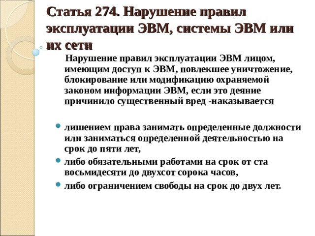 Статья 274. Нарушение правил эксплуатации ЭВМ, системы ЭВМ или их сети  Нарушение правил эксплуатации ЭВМ лицом, имеющим доступ к ЭВМ, повлекшее уничтожение, блокирование или модификацию охраняемой законом информации ЭВМ, если это деяние причинило существенный вред -наказывается  лишением права занимать определенные должности или заниматься определенной деятельностью на срок до пяти лет, либо обязательными работами на срок от ста восьмидесяти до двухсот сорока часов, либо ограничением свободы на срок до двух лет.    