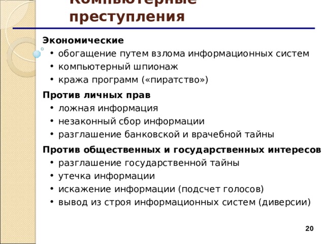 Компьютерные преступления Экономические обогащение путем взлома информационных систем компьютерный шпионаж кража программ («пиратство») обогащение путем взлома информационных систем компьютерный шпионаж кража программ («пиратство») Против личных прав ложная информация незаконный сбор информации разглашение банковской и врачебной тайны ложная информация незаконный сбор информации разглашение банковской и врачебной тайны Против общественных и государственных интересов разглашение государственной тайны утечка информации искажение информации (подсчет голосов) вывод из строя информационных систем (диверсии) разглашение государственной тайны утечка информации искажение информации (подсчет голосов) вывод из строя информационных систем (диверсии)  