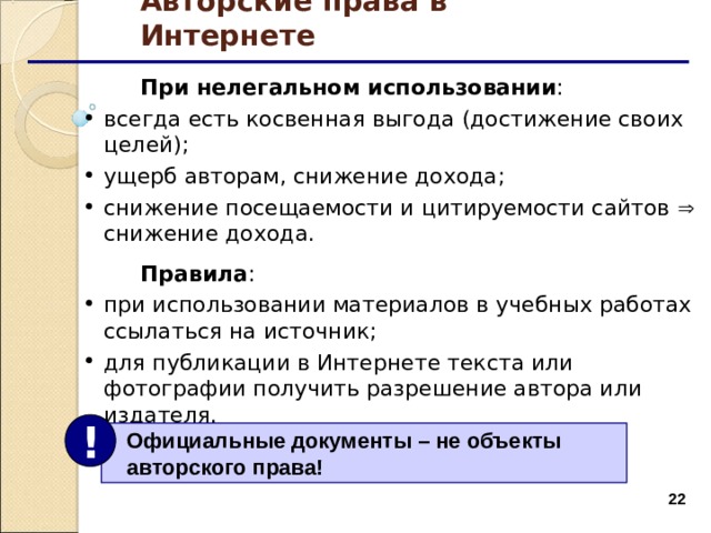 Авторские права в Интернете  При нелегальном использовании : всегда есть косвенная выгода (достижение своих целей); ущерб авторам, снижение дохода; снижение посещаемости и цитируемости сайтов  снижение дохода.  всегда есть косвенная выгода (достижение своих целей); ущерб авторам, снижение дохода; снижение посещаемости и цитируемости сайтов  снижение дохода.   Правила : при использовании материалов в учебных работах ссылаться на источник; для публикации в Интернете текста или фотографии получить разрешение автора или издателя. при использовании материалов в учебных работах ссылаться на источник; для публикации в Интернете текста или фотографии получить разрешение автора или издателя. !  Официальные документы – не объекты  авторского права!  