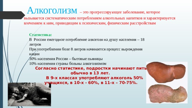  Алкоголизм – это прогрессирующее заболевание, которое вызывается систематическим потреблением алкогольных напитков и характеризуется влечением к ним, приводящим к психическим, физическим расстройствам Статистика: В России ежегодное потребление алкоголя на душу населения – 18 литров При употреблении боле 8 литров начинается процесс вырождения нации 30% населения России – бытовые пьяницы 10% населения страны больны алкоголизмом Согласно статистике, подростки начинают пить обычно в 13 лет.  В 9-х классах употребляют алкоголь 50% учащихся, в 10-х - 60%, в 11-х – 70-75%.  