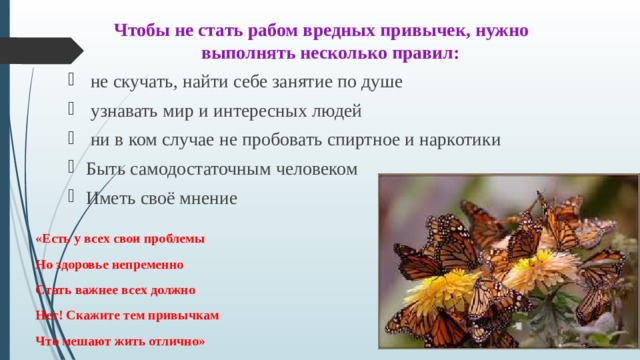 Чтобы не стать рабом вредных привычек, нужно выполнять несколько правил:  не скучать, найти себе занятие по душе  узнавать мир и интересных людей  ни в ком случае не пробовать спиртное и наркотики Быть самодостаточным человеком Иметь своё мнение «Есть у всех свои проблемы    Но здоровье непременно    Стать важнее всех должно    Нет! Скажите тем привычкам    Что мешают жить отлично» 