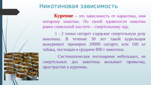  Никотиновая зависимость  Курение – это зависимость от наркотика, имя которому никотин. По своей ядовитости никотин равен синильной кислоте – смертельному яду.  1 - 2 пачки сигарет содержат смертельную дозу никотина. В течение 30 лет такой курильщик выкуривает примерно 20000 сигарет, или 160 кг табака, поглощая в среднем 800 г никотина.  Систематическое поглощение небольших, не смертельных доз никотина вызывает привычку, пристрастие к курению. 