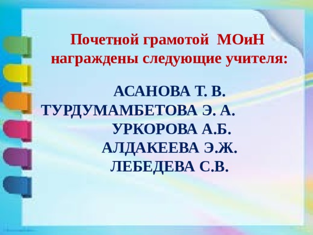 Почетной грамотой МОиН награждены следующие учителя:   АСАНОВА Т. В.  ТУРДУМАМБЕТОВА Э. А. УРКОРОВА А.Б.  АЛДАКЕЕВА Э.Ж.  ЛЕБЕДЕВА С.В.   