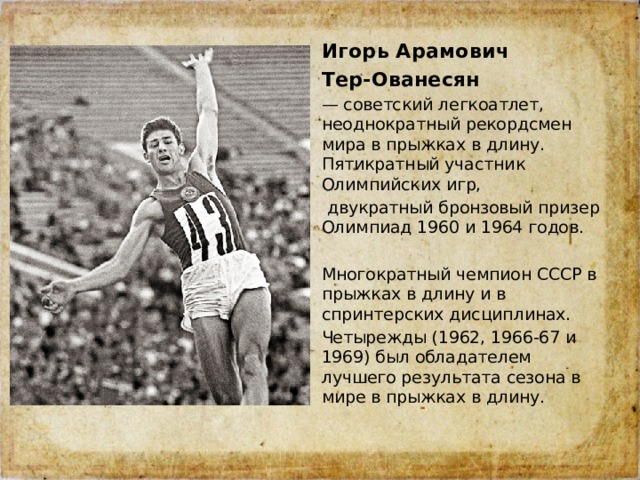Игорь Арамович Тер-Ованесян  — советский легкоатлет, неоднократный рекордсмен мира в прыжках в длину. Пятикратный участник Олимпийских игр,  двукратный бронзовый призер Олимпиад 1960 и 1964 годов. Многократный чемпион СССР в прыжках в длину и в спринтерских дисциплинах. Четырежды (1962, 1966-67 и 1969) был обладателем лучшего результата сезона в мире в прыжках в длину. 