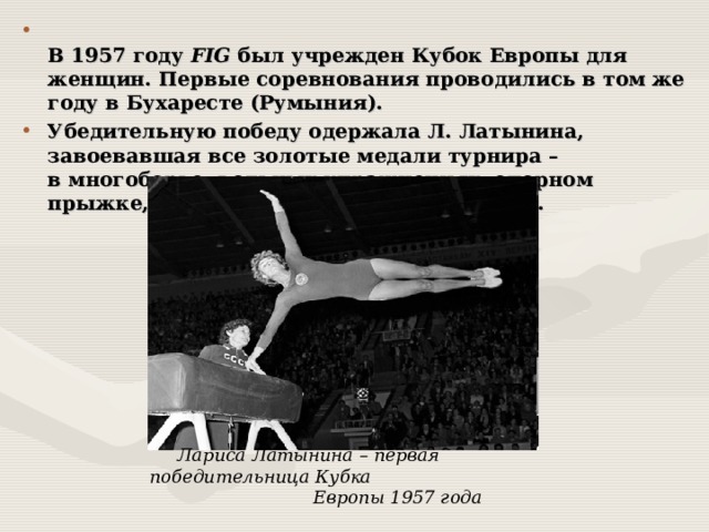  В 1957 году FIG был учрежден Кубок Европы для женщин. Первые соревнования проводились в том же году в Бухаресте (Румыния). Убедительную победу одержала Л. Латынина, завоевавшая все золотые медали турнира – в многоборье, вольных упражнениях, опорном прыжке, упражнениях на брусьях, бревне.   Лариса Латынина – первая победительница Кубка  Европы 1957 года  