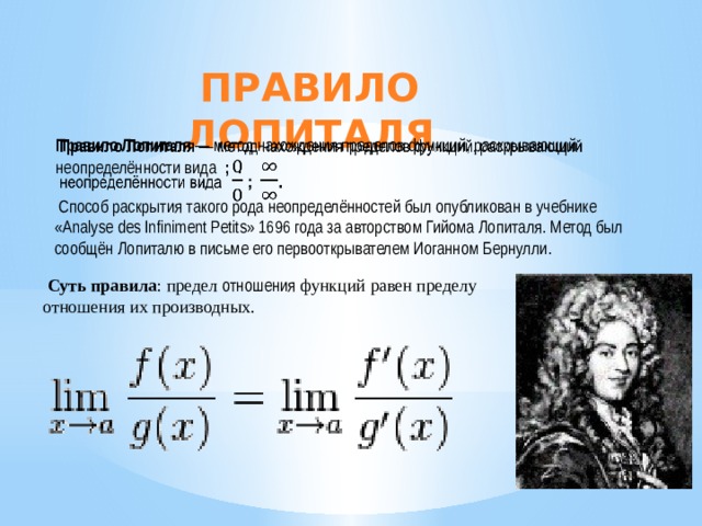 Правило Лопиталя Правило Лопиталя  — метод нахождения пределов функций, раскрывающий неопределённости вида    ; .    Способ раскрытия такого рода неопределённостей был опубликован в учебнике «Analyse des Inﬁniment Petits» 1696 года за авторством Гийома Лопиталя. Метод был сообщён Лопиталю в письме его первооткрывателем Иоганном Бернулли.   Суть правила : предел отношения функций равен пределу отношения их производных. 