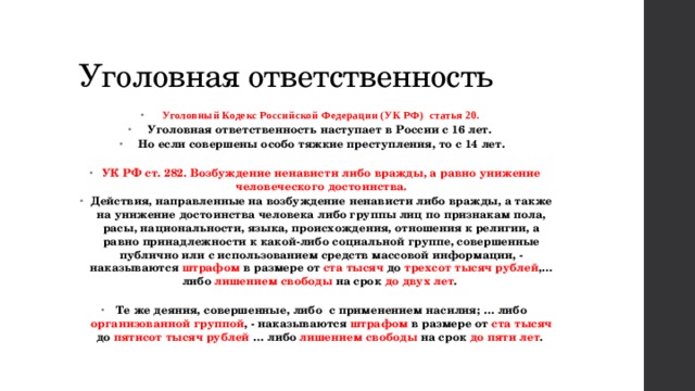 Уголовная ответственность Уголовный Кодекс Российской Федерации (УК РФ) статья 20. Уголовная ответственность наступает в России с 16 лет. Но если совершены особо тяжкие преступления, то с 14 лет.  УК РФ ст. 282. Возбуждение ненависти либо вражды, а равно унижение человеческого достоинства. Действия, направленные на возбуждение ненависти либо вражды, а также на унижение достоинства человека либо группы лиц по признакам пола, расы, национальности, языка, происхождения, отношения к религии, а равно принадлежности к какой-либо социальной группе, совершенные публично или с использованием средств массовой информации, - наказываются штрафом в размере от ста тысяч до трехсот тысяч рублей ,… либо лишением свободы на срок до двух лет .  Те же деяния, совершенные, либо с применением насилия; … либо организованной группой , - наказываются штрафом в размере от ста тысяч до пятисот тысяч рублей … либо лишением свободы на срок до пяти лет . 