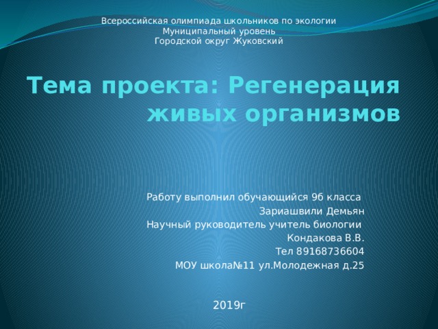 Всероссийская олимпиада школьников по экологии Муниципальный уровень Городской округ Жуковский Тема проекта: Регенерация живых организмов   Работу выполнил обучающийся 9б класса Зариашвили Демьян Научный руководитель учитель биологии Кондакова В.В. Тел 89168736604 МОУ школа№11 ул.Молодежная д.25 2019г 