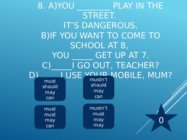 8. a)You ________ play in the street.  It’s dangerous.  b)If you want to come to school at 8,  you _____ get up at 7.  c)_____I go out, teacher?  d) ____ I use your mobile, mum?   mustn’t should may can must should may can 0 mustn’t must may may must must may can 