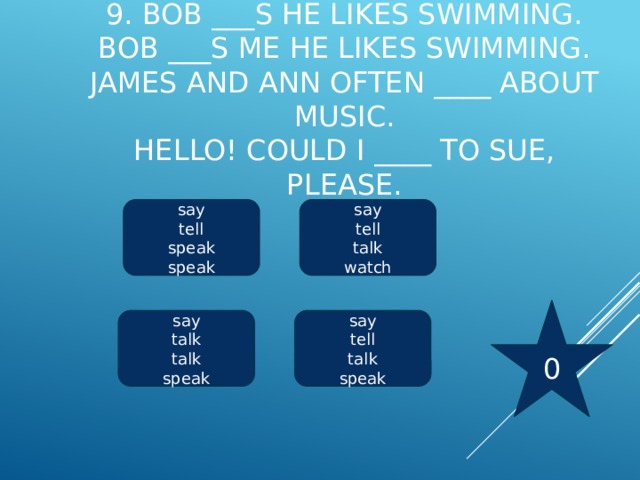 9. Bob ___s he likes swimming.  Bob ___s me he likes swimming.  James and Ann often ____ about music.  Hello! Could I ____ to Sue, please.     say say tell tell speak talk speak watch 0 say say talk tell talk talk speak speak 