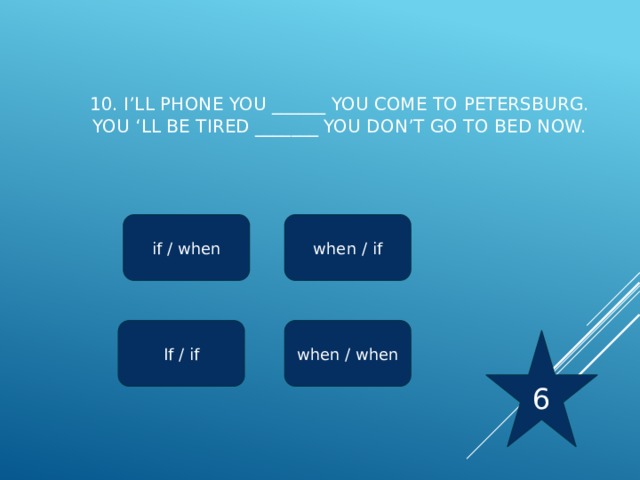 10. I’ll phone you ______ you come to Petersburg.  You ‘ll be tired _______ you don’t go to bed now.   if / when when / if when / when If / if 6 