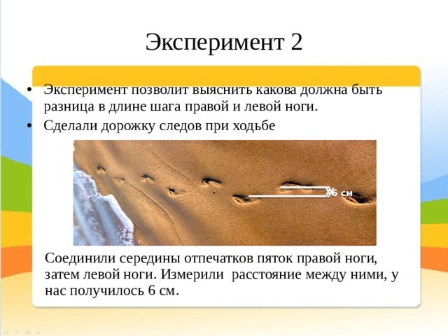 Эксперимент 2 Эксперимент позволит выяснить какова должна быть разница в длине шага правой и левой ноги. Сделали дорожку следов при ходьбе 6 см Соединили середины отпечатков пяток правой ноги, затем левой ноги. Измерили расстояние между ними, у нас получилось 6 см. 