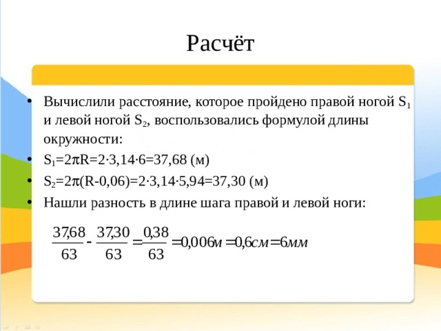 Расчёт Вычислили расстояние, которое пройдено правой ногой S 1 и левой ногой S 2 , воспользовались формулой длины окружности: S 1 =2  R=2·3,14·6=37,68 (м) S 2 =2  (R-0,06)=2·3,14·5,94=37,30 (м) Нашли разность в длине шага правой и левой ноги: 