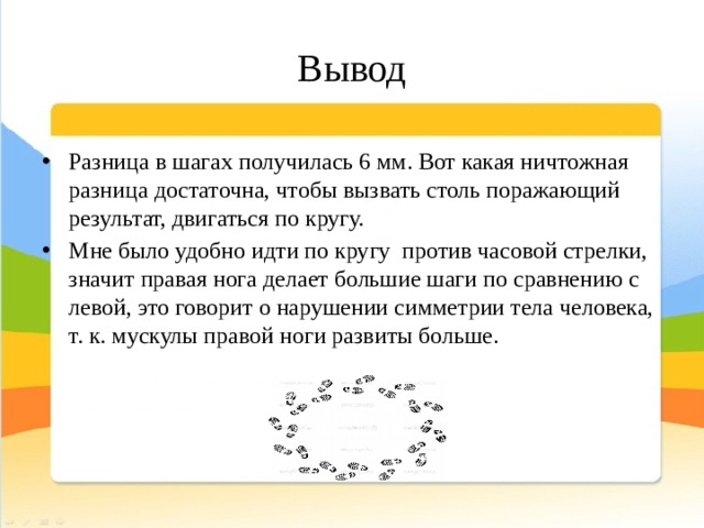 Вывод Разница в шагах получилась 6 мм. Вот какая ничтожная разница достаточна, чтобы вызвать столь поражающий результат, двигаться по кругу. Мне было удобно идти по кругу против часовой стрелки, значит правая нога делает большие шаги по сравнению с левой, это говорит о нарушении симметрии тела человека, т. к. мускулы правой ноги развиты больше. 