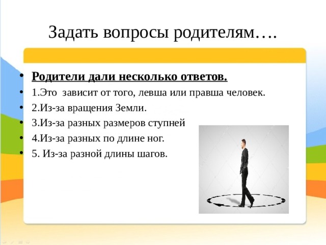 Задать вопросы родителям…. Родители дали несколько ответов. 1.Это зависит от того, левша или правша человек. 2.Из-за вращения Земли. 3.Из-за разных размеров ступней 4.Из-за разных по длине ног. 5. Из-за разной длины шагов. 